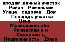 продам дачный участок › Район ­ Раменский › Улица ­ садовая › Дом ­ 67 › Площадь участка ­ 444 › Цена ­ 580 000 - Московская обл., Раменский р-н, Сидорово д. Недвижимость » Дома, коттеджи, дачи продажа   